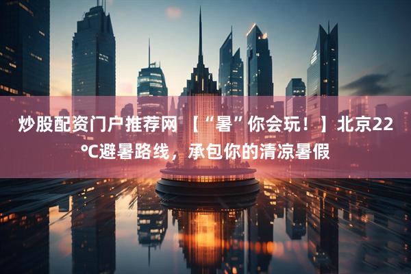 炒股配资门户推荐网 【“暑”你会玩！】北京22℃避暑路线，承包你的清凉暑假