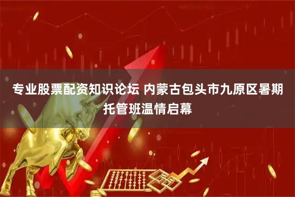 专业股票配资知识论坛 内蒙古包头市九原区暑期托管班温情启幕