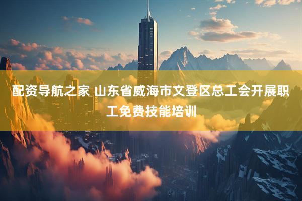配资导航之家 山东省威海市文登区总工会开展职工免费技能培训