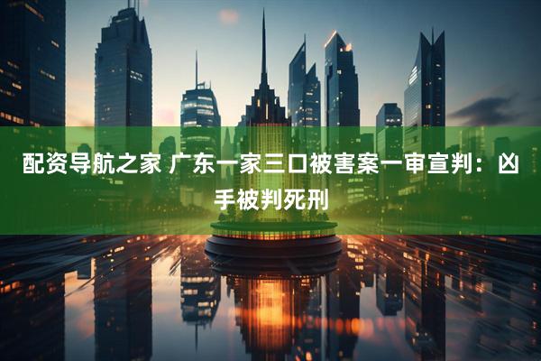配资导航之家 广东一家三口被害案一审宣判：凶手被判死刑