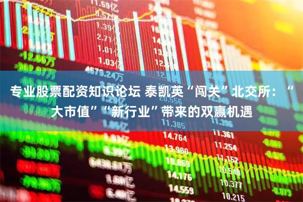 专业股票配资知识论坛 泰凯英“闯关”北交所：“大市值”“新行业”带来的双赢机遇