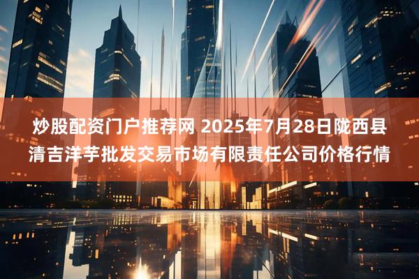 炒股配资门户推荐网 2025年7月28日陇西县清吉洋芋批发交易市场有限责任公司价格行情