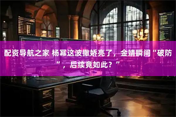配资导航之家 杨幂这波撒娇亮了，金靖瞬间“破防”，后续竟如此？”