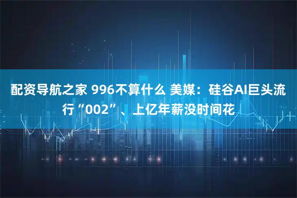 配资导航之家 996不算什么 美媒：硅谷AI巨头流行“002”、上亿年薪没时间花