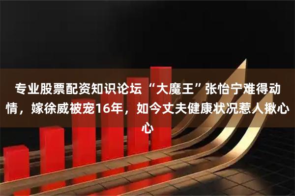 专业股票配资知识论坛 “大魔王”张怡宁难得动情，嫁徐威被宠16年，如今丈夫健康状况惹人揪心