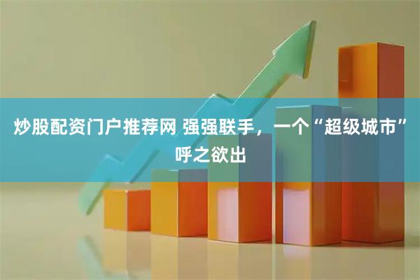 炒股配资门户推荐网 强强联手，一个“超级城市”呼之欲出