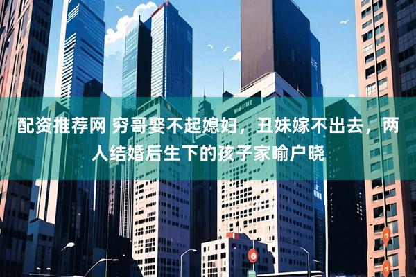 配资推荐网 穷哥娶不起媳妇，丑妹嫁不出去，两人结婚后生下的孩子家喻户晓