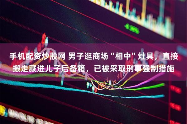手机配资炒股网 男子逛商场“相中”灶具，直接搬走藏进儿子后备箱，已被采取刑事强制措施