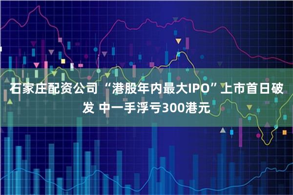 石家庄配资公司 “港股年内最大IPO”上市首日破发 中一手浮亏300港元