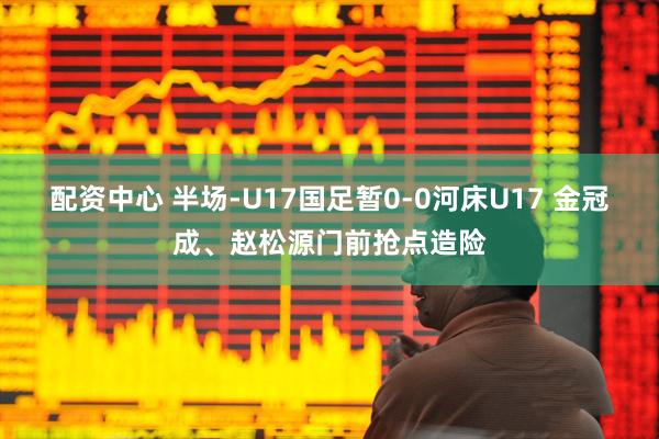 配资中心 半场-U17国足暂0-0河床U17 金冠成、赵松源门前抢点造险