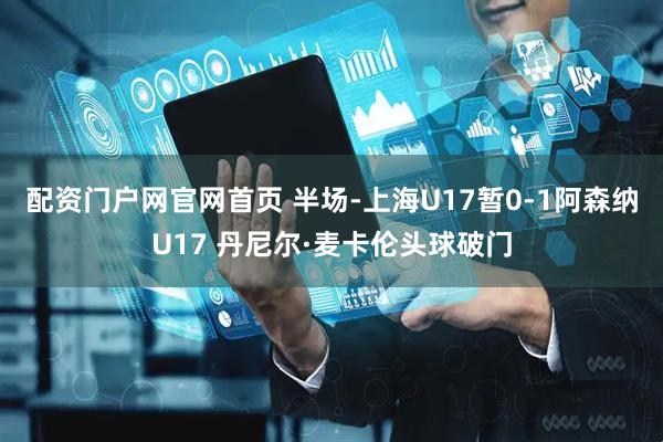 配资门户网官网首页 半场-上海U17暂0-1阿森纳U17 丹尼尔·麦卡伦头球破门