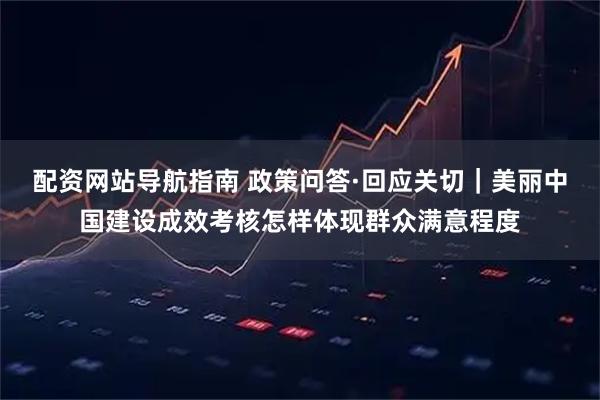 配资网站导航指南 政策问答·回应关切｜美丽中国建设成效考核怎样体现群众满意程度