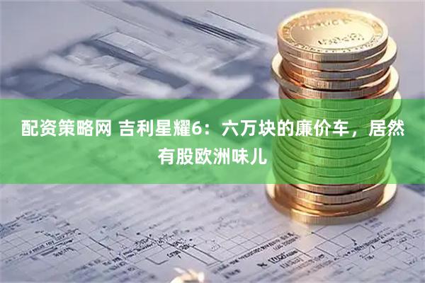 配资策略网 吉利星耀6：六万块的廉价车，居然有股欧洲味儿