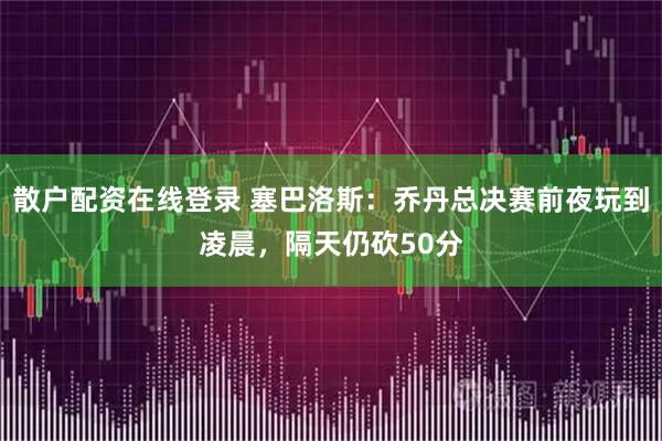 散户配资在线登录 塞巴洛斯：乔丹总决赛前夜玩到凌晨，隔天仍砍50分