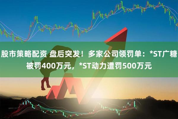 股市策略配资 盘后突发！多家公司领罚单：*ST广糖被罚400万元，*ST动力遭罚500万元